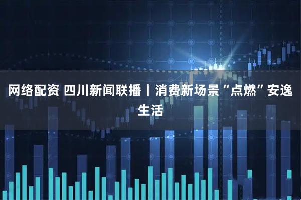 网络配资 四川新闻联播丨消费新场景“点燃”安逸生活