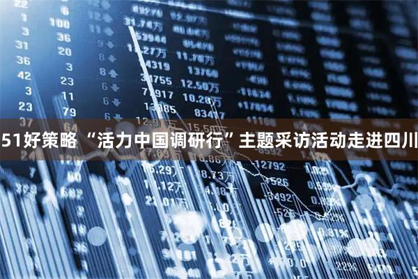 51好策略 “活力中国调研行”主题采访活动走进四川