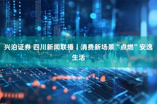 兴泊证券 四川新闻联播丨消费新场景“点燃”安逸生活