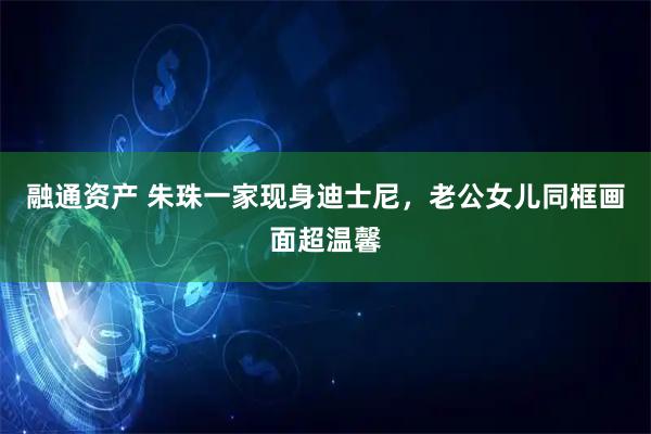 融通资产 朱珠一家现身迪士尼，老公女儿同框画面超温馨