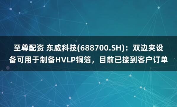 至尊配资 东威科技(688700.SH)：双边夹设备可用于制备HVLP铜箔，目前已接到客户订单
