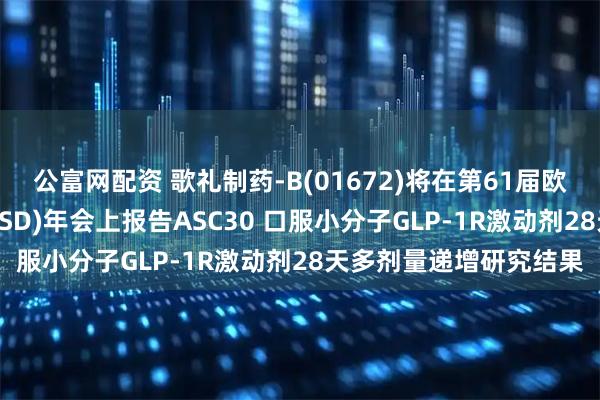 公富网配资 歌礼制药-B(01672)将在第61届欧洲糖尿病研究协会(EASD)年会上报告ASC30 口服小分子GLP-1R激动剂28天多剂量递增研究结果
