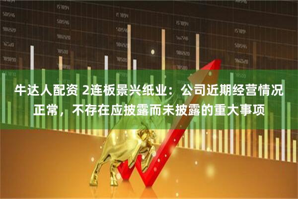 牛达人配资 2连板景兴纸业：公司近期经营情况正常，不存在应披露而未披露的重大事项