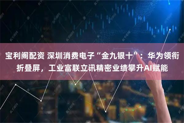 宝利阁配资 深圳消费电子“金九银十”：华为领衔折叠屏，工业富联立讯精密业绩攀升AI赋能