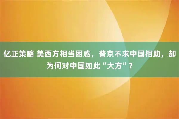 亿正策略 美西方相当困惑，普京不求中国相助，却为何对中国如此“大方”？