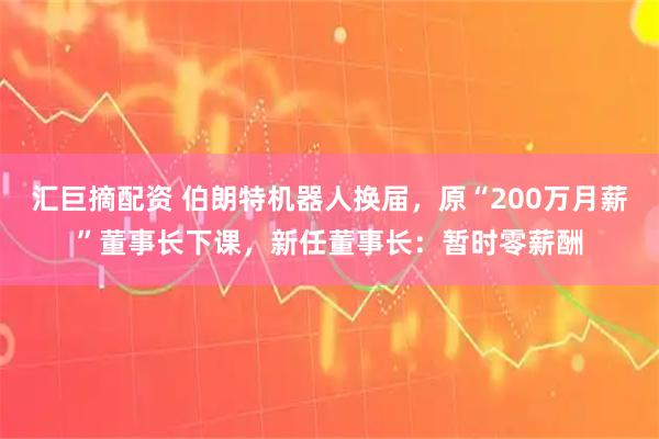 汇巨摘配资 伯朗特机器人换届，原“200万月薪”董事长下课，新任董事长：暂时零薪酬