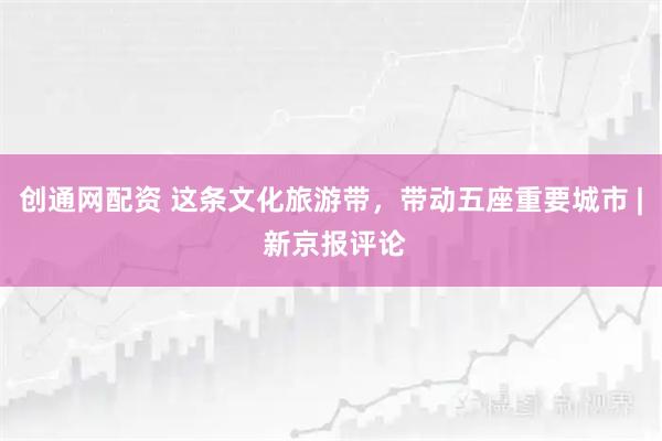 创通网配资 这条文化旅游带，带动五座重要城市 | 新京报评论
