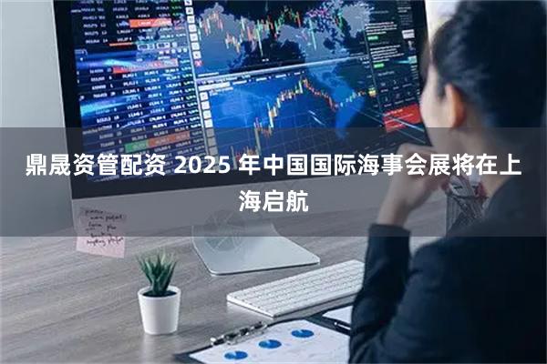 鼎晟资管配资 2025 年中国国际海事会展将在上海启航