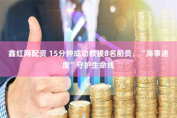 鑫红网配资 15分钟成功救援8名船员，“海事速度”守护生命线