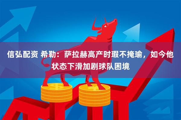 信弘配资 希勒：萨拉赫高产时瑕不掩瑜，如今他状态下滑加剧球队困境