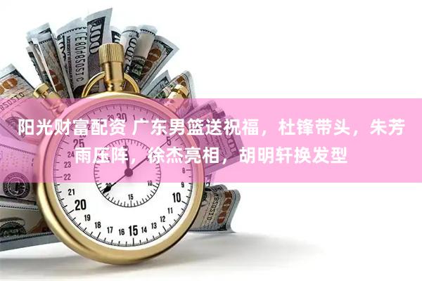 阳光财富配资 广东男篮送祝福，杜锋带头，朱芳雨压阵，徐杰亮相，胡明轩换发型