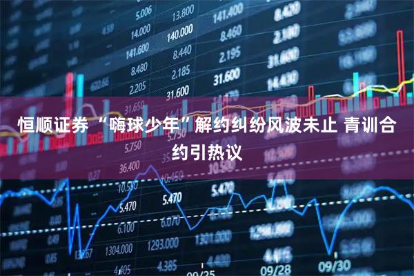 恒顺证券 “嗨球少年”解约纠纷风波未止 青训合约引热议