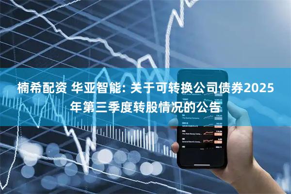 楠希配资 华亚智能: 关于可转换公司债券2025年第三季度转股情况的公告