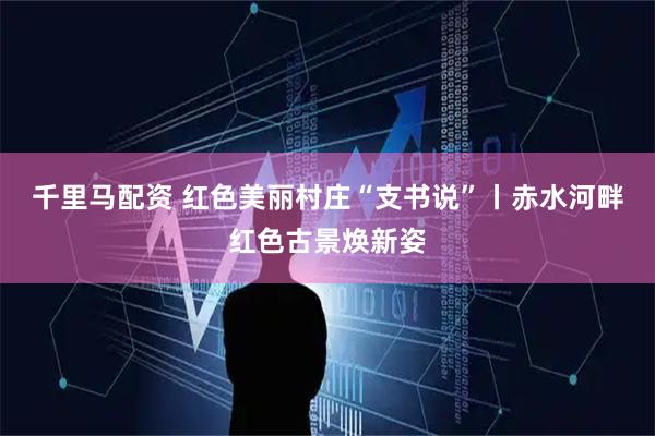 千里马配资 红色美丽村庄“支书说”丨赤水河畔红色古景焕新姿