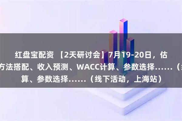 红盘宝配资 【2天研讨会】7月19-20日，估值建模实战：估值方法搭配、收入预测、WACC计算、参数选择……（线下活动，上海站）