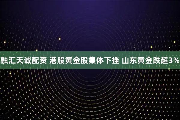 融汇天诚配资 港股黄金股集体下挫 山东黄金跌超3%