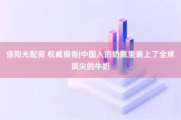 信阳光配资 权威报告|中国人的奶瓶里装上了全球顶尖的牛奶