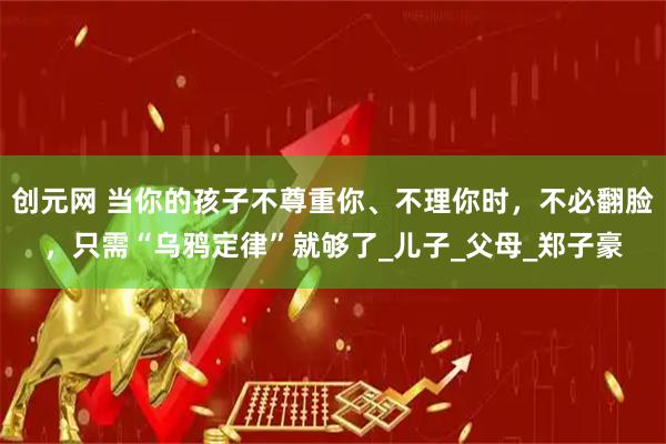 创元网 当你的孩子不尊重你、不理你时，不必翻脸，只需“乌鸦定律”就够了_儿子_父母_郑子豪
