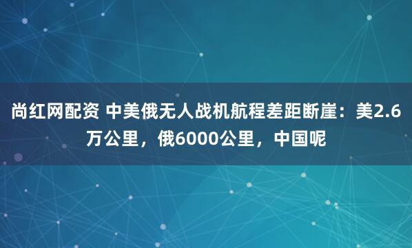 尚红网配资 中美俄无人战机航程差距断崖：美2.6万公里，俄6000公里，中国呢