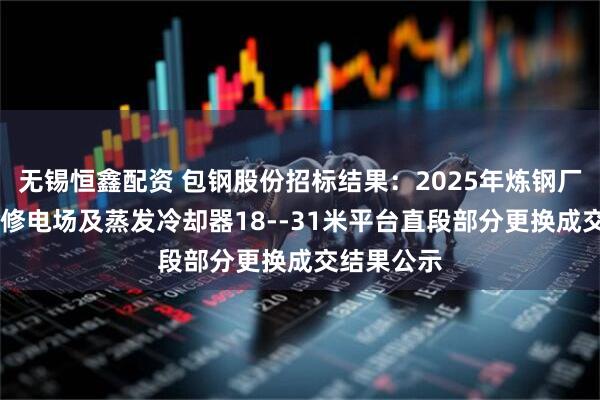 无锡恒鑫配资 包钢股份招标结果：2025年炼钢厂9#炉炉役修电场及蒸发冷却器18--31米平台直段部分更换成交结果公示
